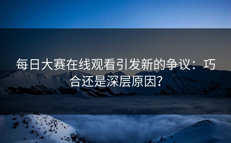 每日大赛在线观看引发新的争议：巧合还是深层原因？