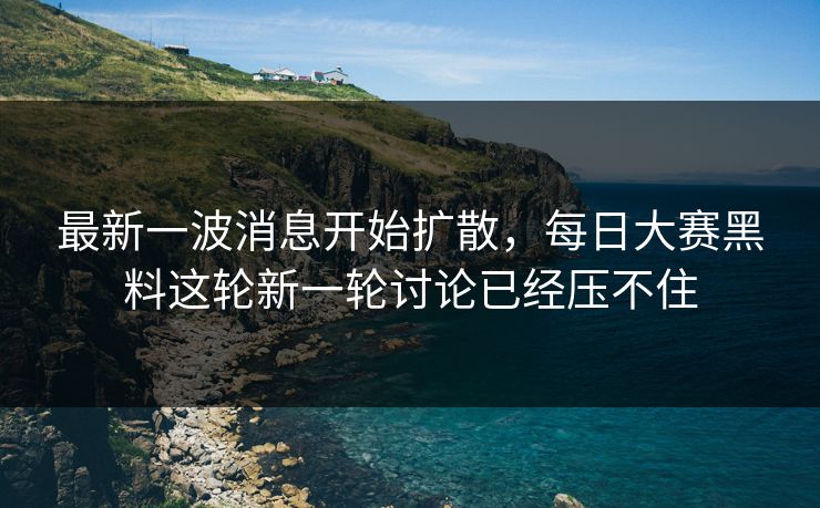 最新一波消息开始扩散，每日大赛黑料这轮新一轮讨论已经压不住
