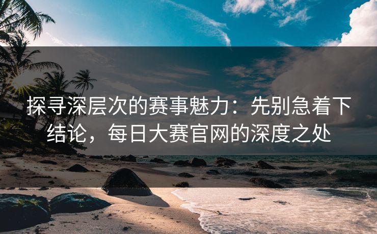探寻深层次的赛事魅力：先别急着下结论，每日大赛官网的深度之处