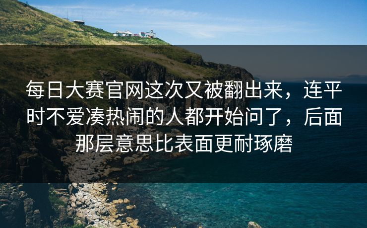 每日大赛官网这次又被翻出来，连平时不爱凑热闹的人都开始问了，后面那层意思比表面更耐琢磨