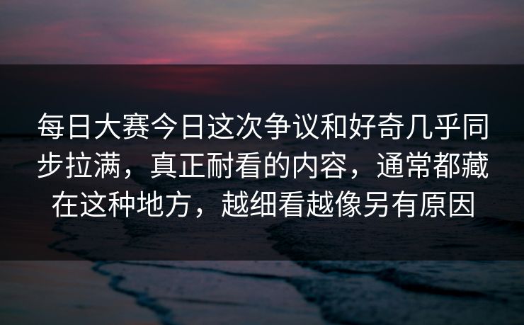 每日大赛今日这次争议和好奇几乎同步拉满，真正耐看的内容，通常都藏在这种地方，越细看越像另有原因