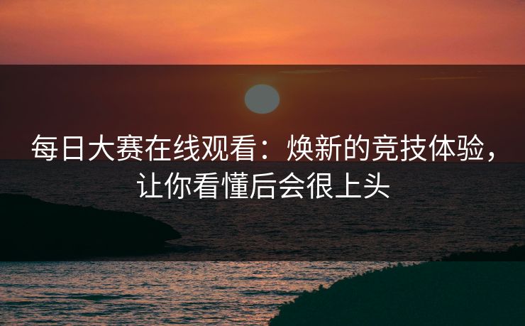 每日大赛在线观看：焕新的竞技体验，让你看懂后会很上头