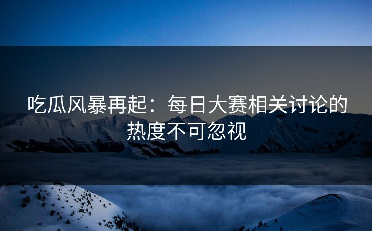 吃瓜风暴再起：每日大赛相关讨论的热度不可忽视