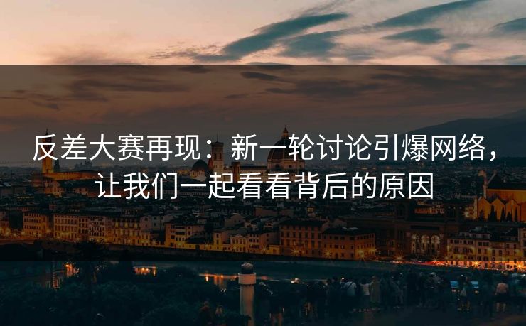 反差大赛再现：新一轮讨论引爆网络，让我们一起看看背后的原因