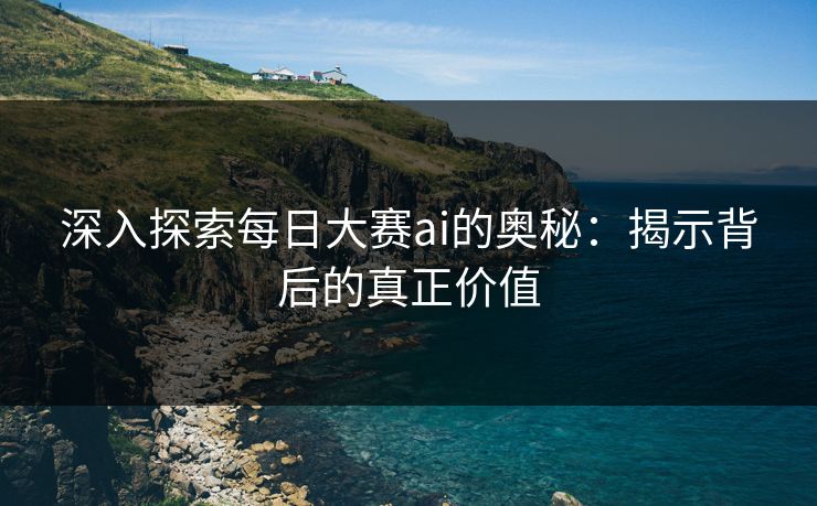 深入探索每日大赛ai的奥秘：揭示背后的真正价值