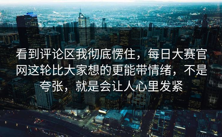 看到评论区我彻底愣住，每日大赛官网这轮比大家想的更能带情绪，不是夸张，就是会让人心里发紧