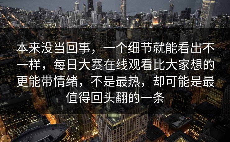 本来没当回事，一个细节就能看出不一样，每日大赛在线观看比大家想的更能带情绪，不是最热，却可能是最值得回头翻的一条