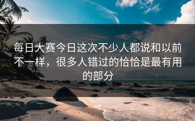 每日大赛今日这次不少人都说和以前不一样，很多人错过的恰恰是最有用的部分
