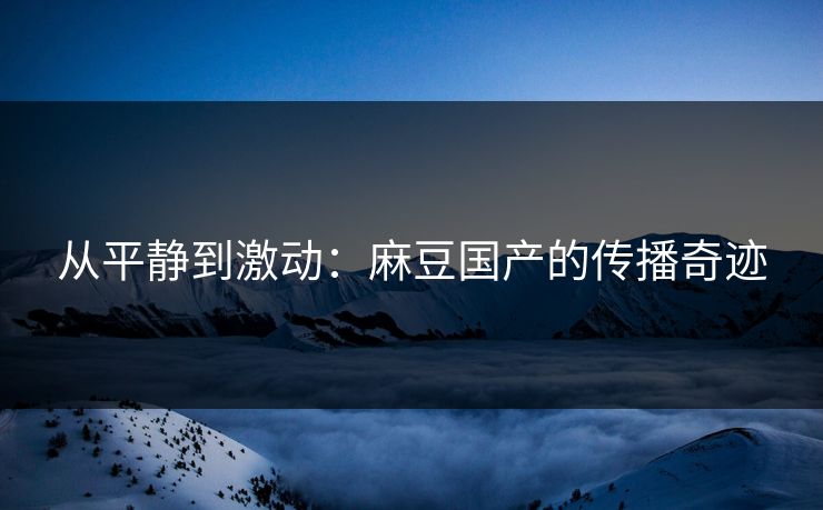 从平静到激动：麻豆国产的传播奇迹