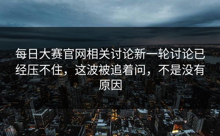每日大赛官网相关讨论新一轮讨论已经压不住，这波被追着问，不是没有原因