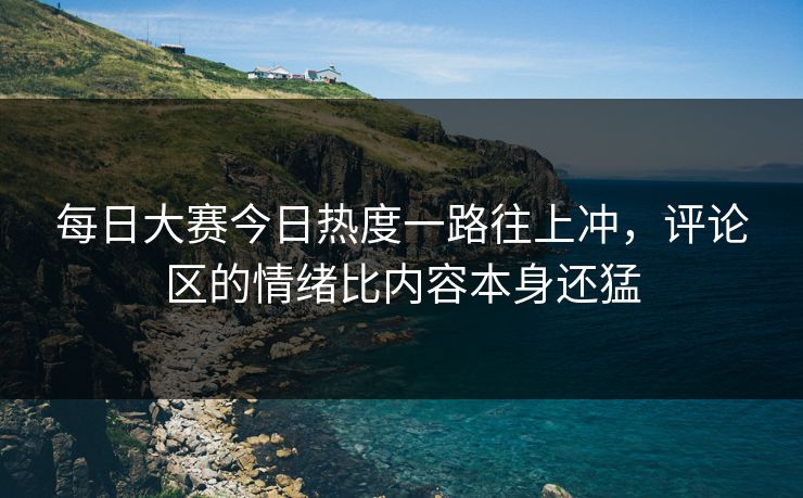每日大赛今日热度一路往上冲，评论区的情绪比内容本身还猛