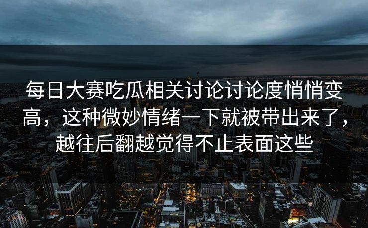 每日大赛吃瓜相关讨论讨论度悄悄变高，这种微妙情绪一下就被带出来了，越往后翻越觉得不止表面这些